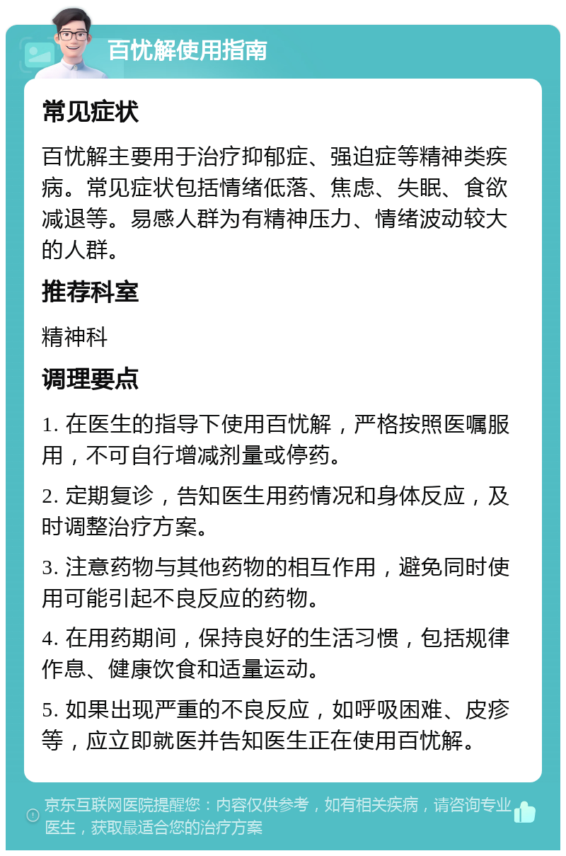 百忧解使用指南 常见症状 百忧解主要用于治疗抑郁症、强迫症等精神类疾病。常见症状包括情绪低落、焦虑、失眠、食欲减退等。易感人群为有精神压力、情绪波动较大的人群。 推荐科室 精神科 调理要点 1. 在医生的指导下使用百忧解，严格按照医嘱服用，不可自行增减剂量或停药。 2. 定期复诊，告知医生用药情况和身体反应，及时调整治疗方案。 3. 注意药物与其他药物的相互作用，避免同时使用可能引起不良反应的药物。 4. 在用药期间，保持良好的生活习惯，包括规律作息、健康饮食和适量运动。 5. 如果出现严重的不良反应，如呼吸困难、皮疹等，应立即就医并告知医生正在使用百忧解。