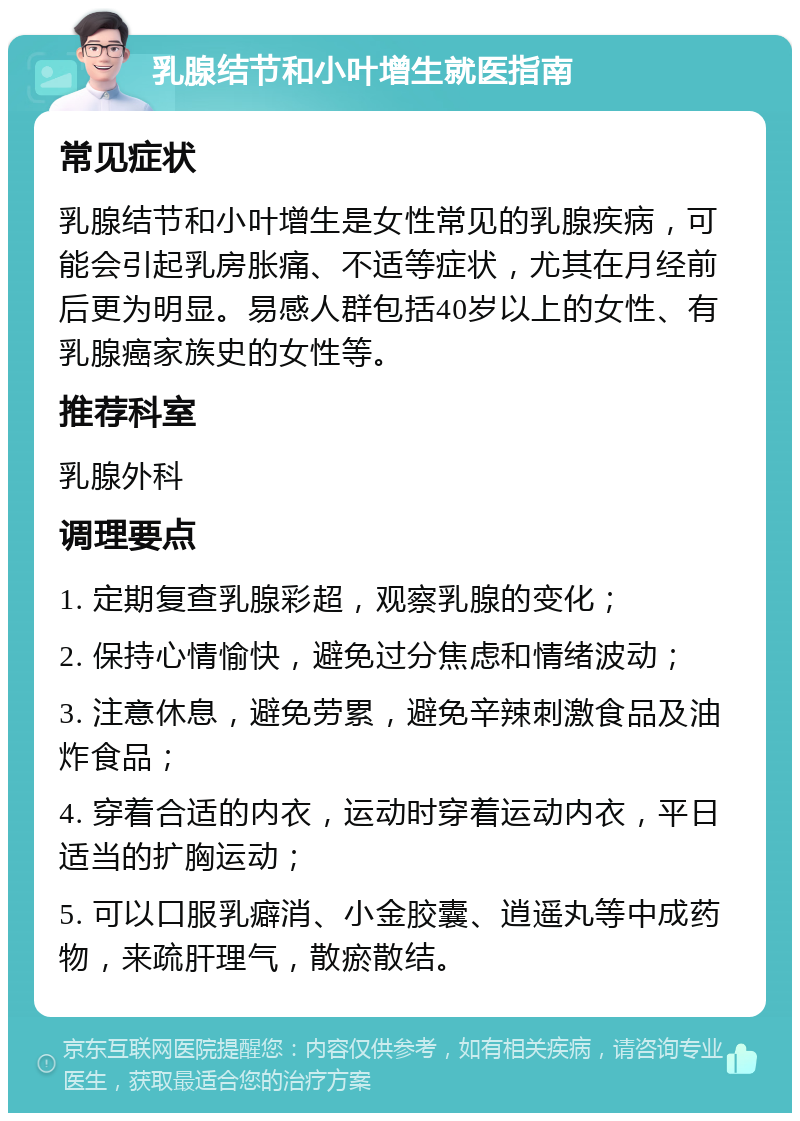 乳腺结节和小叶增生就医指南 常见症状 乳腺结节和小叶增生是女性常见的乳腺疾病，可能会引起乳房胀痛、不适等症状，尤其在月经前后更为明显。易感人群包括40岁以上的女性、有乳腺癌家族史的女性等。 推荐科室 乳腺外科 调理要点 1. 定期复查乳腺彩超，观察乳腺的变化； 2. 保持心情愉快，避免过分焦虑和情绪波动； 3. 注意休息，避免劳累，避免辛辣刺激食品及油炸食品； 4. 穿着合适的内衣，运动时穿着运动内衣，平日适当的扩胸运动； 5. 可以口服乳癖消、小金胶囊、逍遥丸等中成药物，来疏肝理气，散瘀散结。