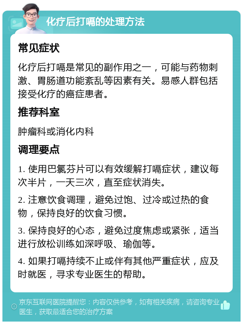 化疗后打嗝的处理方法 常见症状 化疗后打嗝是常见的副作用之一，可能与药物刺激、胃肠道功能紊乱等因素有关。易感人群包括接受化疗的癌症患者。 推荐科室 肿瘤科或消化内科 调理要点 1. 使用巴氯芬片可以有效缓解打嗝症状，建议每次半片，一天三次，直至症状消失。 2. 注意饮食调理，避免过饱、过冷或过热的食物，保持良好的饮食习惯。 3. 保持良好的心态，避免过度焦虑或紧张，适当进行放松训练如深呼吸、瑜伽等。 4. 如果打嗝持续不止或伴有其他严重症状，应及时就医，寻求专业医生的帮助。