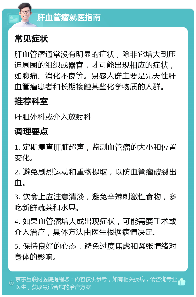 肝血管瘤就医指南 常见症状 肝血管瘤通常没有明显的症状，除非它增大到压迫周围的组织或器官，才可能出现相应的症状，如腹痛、消化不良等。易感人群主要是先天性肝血管瘤患者和长期接触某些化学物质的人群。 推荐科室 肝胆外科或介入放射科 调理要点 1. 定期复查肝脏超声，监测血管瘤的大小和位置变化。 2. 避免剧烈运动和重物提取，以防血管瘤破裂出血。 3. 饮食上应注意清淡，避免辛辣刺激性食物，多吃新鲜蔬菜和水果。 4. 如果血管瘤增大或出现症状，可能需要手术或介入治疗，具体方法由医生根据病情决定。 5. 保持良好的心态，避免过度焦虑和紧张情绪对身体的影响。