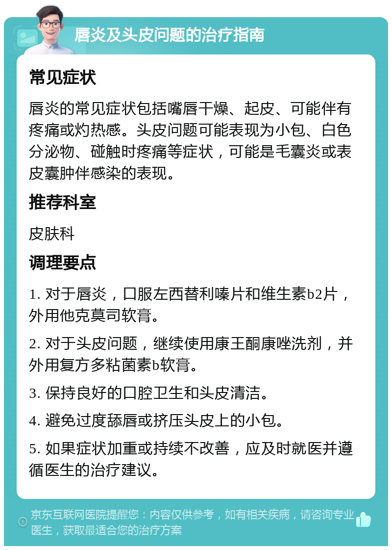 唇炎及头皮问题的治疗指南 常见症状 唇炎的常见症状包括嘴唇干燥、起皮、可能伴有疼痛或灼热感。头皮问题可能表现为小包、白色分泌物、碰触时疼痛等症状，可能是毛囊炎或表皮囊肿伴感染的表现。 推荐科室 皮肤科 调理要点 1. 对于唇炎，口服左西替利嗪片和维生素b2片，外用他克莫司软膏。 2. 对于头皮问题，继续使用康王酮康唑洗剂，并外用复方多粘菌素b软膏。 3. 保持良好的口腔卫生和头皮清洁。 4. 避免过度舔唇或挤压头皮上的小包。 5. 如果症状加重或持续不改善，应及时就医并遵循医生的治疗建议。