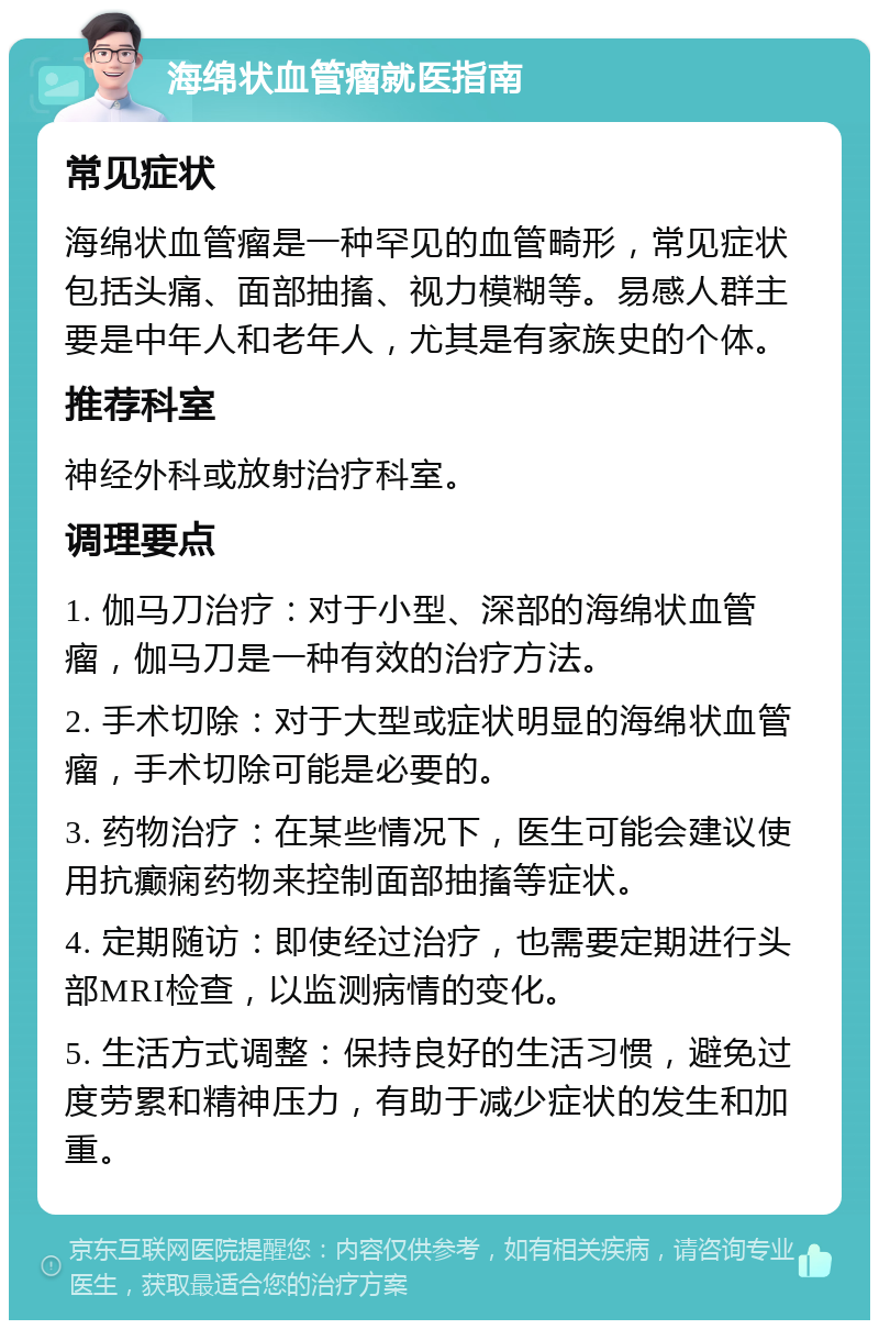 海绵状血管瘤就医指南 常见症状 海绵状血管瘤是一种罕见的血管畸形，常见症状包括头痛、面部抽搐、视力模糊等。易感人群主要是中年人和老年人，尤其是有家族史的个体。 推荐科室 神经外科或放射治疗科室。 调理要点 1. 伽马刀治疗：对于小型、深部的海绵状血管瘤，伽马刀是一种有效的治疗方法。 2. 手术切除：对于大型或症状明显的海绵状血管瘤，手术切除可能是必要的。 3. 药物治疗：在某些情况下，医生可能会建议使用抗癫痫药物来控制面部抽搐等症状。 4. 定期随访：即使经过治疗，也需要定期进行头部MRI检查，以监测病情的变化。 5. 生活方式调整：保持良好的生活习惯，避免过度劳累和精神压力，有助于减少症状的发生和加重。