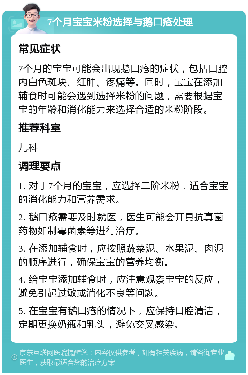 7个月宝宝米粉选择与鹅口疮处理 常见症状 7个月的宝宝可能会出现鹅口疮的症状，包括口腔内白色斑块、红肿、疼痛等。同时，宝宝在添加辅食时可能会遇到选择米粉的问题，需要根据宝宝的年龄和消化能力来选择合适的米粉阶段。 推荐科室 儿科 调理要点 1. 对于7个月的宝宝，应选择二阶米粉，适合宝宝的消化能力和营养需求。 2. 鹅口疮需要及时就医，医生可能会开具抗真菌药物如制霉菌素等进行治疗。 3. 在添加辅食时，应按照蔬菜泥、水果泥、肉泥的顺序进行，确保宝宝的营养均衡。 4. 给宝宝添加辅食时，应注意观察宝宝的反应，避免引起过敏或消化不良等问题。 5. 在宝宝有鹅口疮的情况下，应保持口腔清洁，定期更换奶瓶和乳头，避免交叉感染。