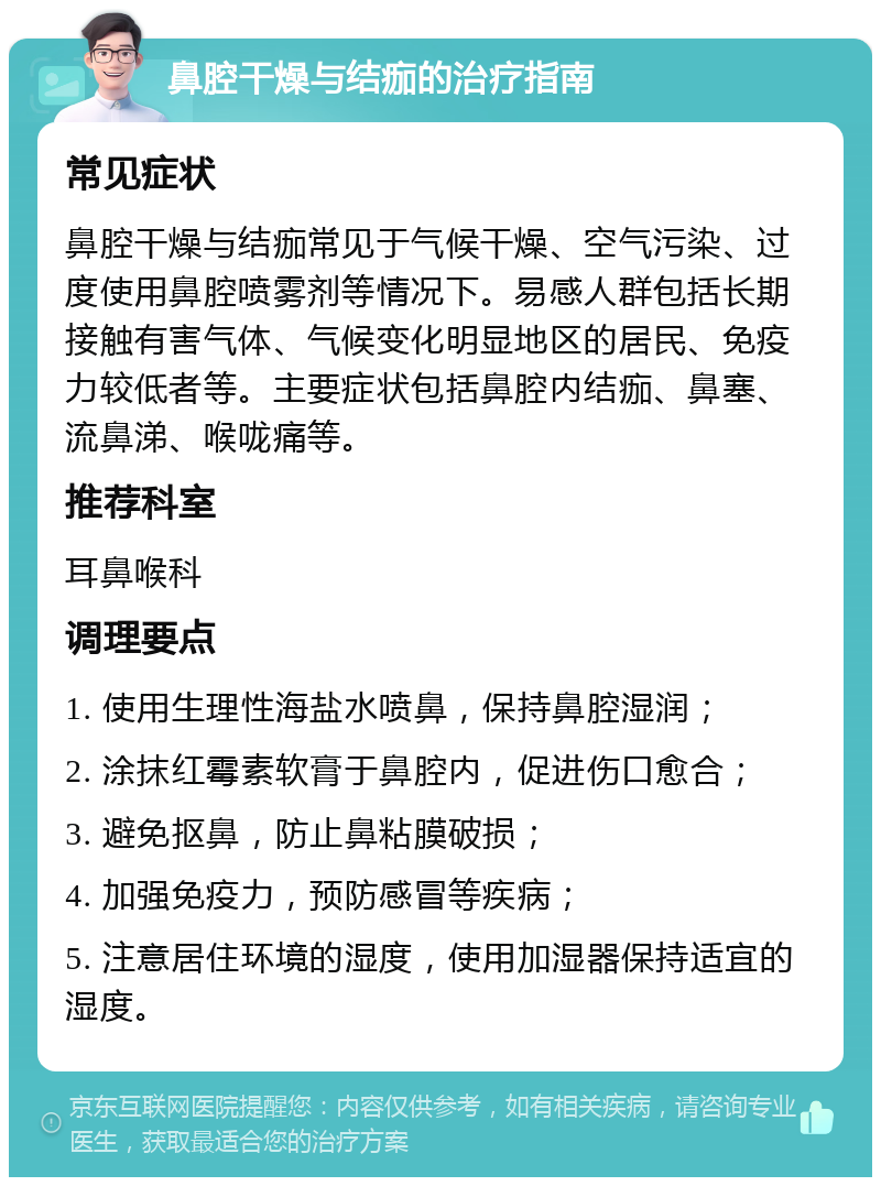 鼻腔干燥与结痂的治疗指南 常见症状 鼻腔干燥与结痂常见于气候干燥、空气污染、过度使用鼻腔喷雾剂等情况下。易感人群包括长期接触有害气体、气候变化明显地区的居民、免疫力较低者等。主要症状包括鼻腔内结痂、鼻塞、流鼻涕、喉咙痛等。 推荐科室 耳鼻喉科 调理要点 1. 使用生理性海盐水喷鼻，保持鼻腔湿润； 2. 涂抹红霉素软膏于鼻腔内，促进伤口愈合； 3. 避免抠鼻，防止鼻粘膜破损； 4. 加强免疫力，预防感冒等疾病； 5. 注意居住环境的湿度，使用加湿器保持适宜的湿度。