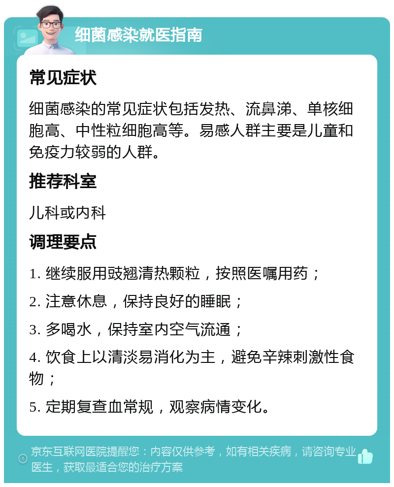 细菌感染就医指南 常见症状 细菌感染的常见症状包括发热、流鼻涕、单核细胞高、中性粒细胞高等。易感人群主要是儿童和免疫力较弱的人群。 推荐科室 儿科或内科 调理要点 1. 继续服用豉翘清热颗粒，按照医嘱用药； 2. 注意休息，保持良好的睡眠； 3. 多喝水，保持室内空气流通； 4. 饮食上以清淡易消化为主，避免辛辣刺激性食物； 5. 定期复查血常规，观察病情变化。