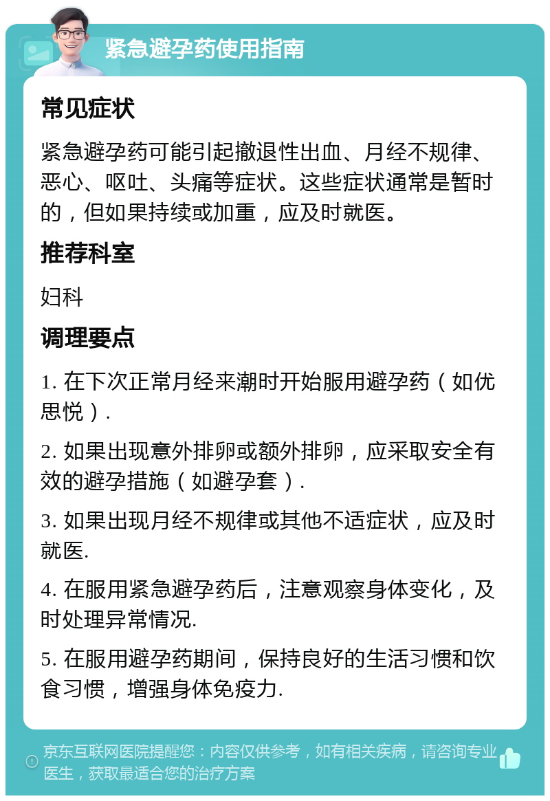 紧急避孕药使用指南 常见症状 紧急避孕药可能引起撤退性出血、月经不规律、恶心、呕吐、头痛等症状。这些症状通常是暂时的，但如果持续或加重，应及时就医。 推荐科室 妇科 调理要点 1. 在下次正常月经来潮时开始服用避孕药（如优思悦）. 2. 如果出现意外排卵或额外排卵，应采取安全有效的避孕措施（如避孕套）. 3. 如果出现月经不规律或其他不适症状，应及时就医. 4. 在服用紧急避孕药后，注意观察身体变化，及时处理异常情况. 5. 在服用避孕药期间，保持良好的生活习惯和饮食习惯，增强身体免疫力.