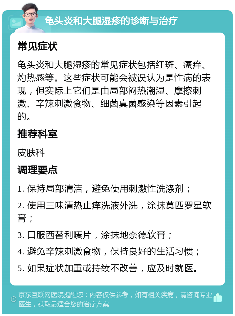 龟头炎和大腿湿疹的诊断与治疗 常见症状 龟头炎和大腿湿疹的常见症状包括红斑、瘙痒、灼热感等。这些症状可能会被误认为是性病的表现，但实际上它们是由局部闷热潮湿、摩擦刺激、辛辣刺激食物、细菌真菌感染等因素引起的。 推荐科室 皮肤科 调理要点 1. 保持局部清洁，避免使用刺激性洗涤剂； 2. 使用三味清热止痒洗液外洗，涂抹莫匹罗星软膏； 3. 口服西替利嗪片，涂抹地奈德软膏； 4. 避免辛辣刺激食物，保持良好的生活习惯； 5. 如果症状加重或持续不改善，应及时就医。