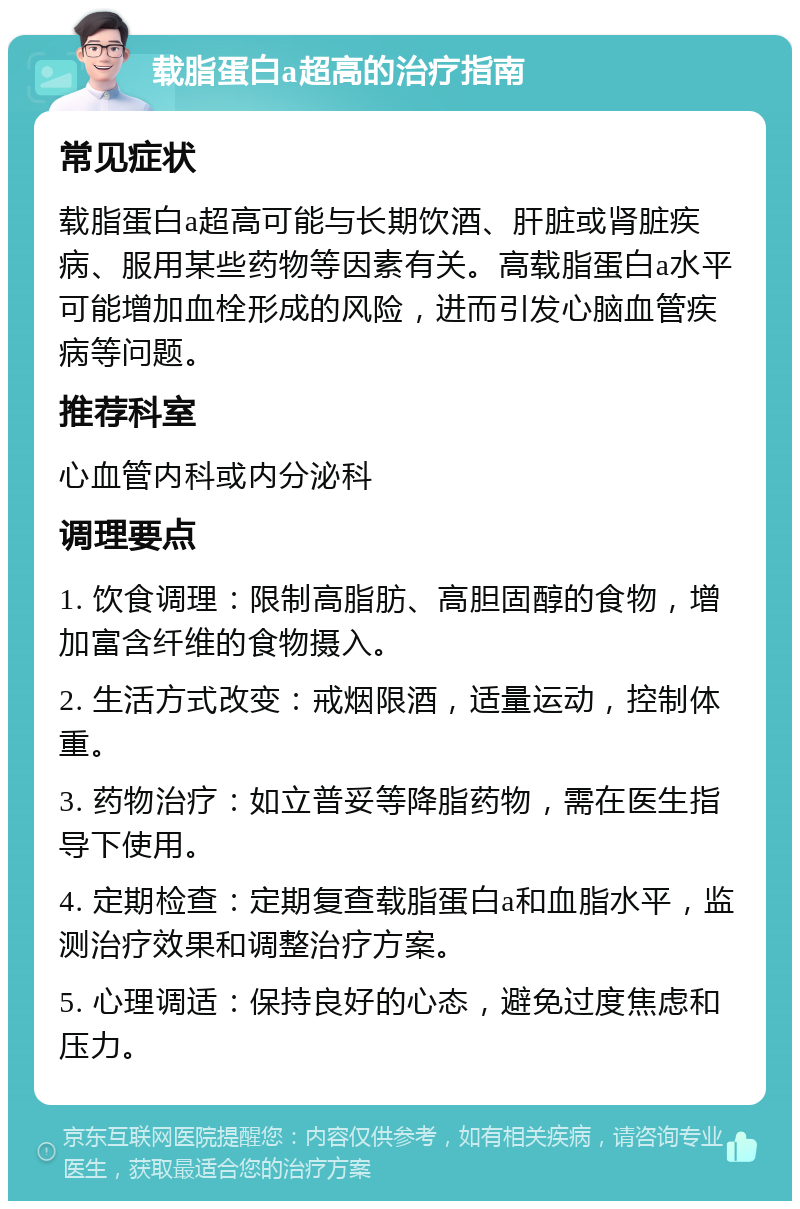 载脂蛋白a超高的治疗指南 常见症状 载脂蛋白a超高可能与长期饮酒、肝脏或肾脏疾病、服用某些药物等因素有关。高载脂蛋白a水平可能增加血栓形成的风险，进而引发心脑血管疾病等问题。 推荐科室 心血管内科或内分泌科 调理要点 1. 饮食调理：限制高脂肪、高胆固醇的食物，增加富含纤维的食物摄入。 2. 生活方式改变：戒烟限酒，适量运动，控制体重。 3. 药物治疗：如立普妥等降脂药物，需在医生指导下使用。 4. 定期检查：定期复查载脂蛋白a和血脂水平，监测治疗效果和调整治疗方案。 5. 心理调适：保持良好的心态，避免过度焦虑和压力。