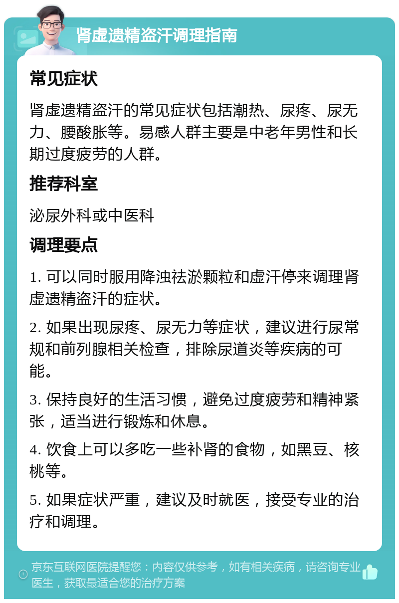 肾虚遗精盗汗调理指南 常见症状 肾虚遗精盗汗的常见症状包括潮热、尿疼、尿无力、腰酸胀等。易感人群主要是中老年男性和长期过度疲劳的人群。 推荐科室 泌尿外科或中医科 调理要点 1. 可以同时服用降浊祛淤颗粒和虚汗停来调理肾虚遗精盗汗的症状。 2. 如果出现尿疼、尿无力等症状，建议进行尿常规和前列腺相关检查，排除尿道炎等疾病的可能。 3. 保持良好的生活习惯，避免过度疲劳和精神紧张，适当进行锻炼和休息。 4. 饮食上可以多吃一些补肾的食物，如黑豆、核桃等。 5. 如果症状严重，建议及时就医，接受专业的治疗和调理。