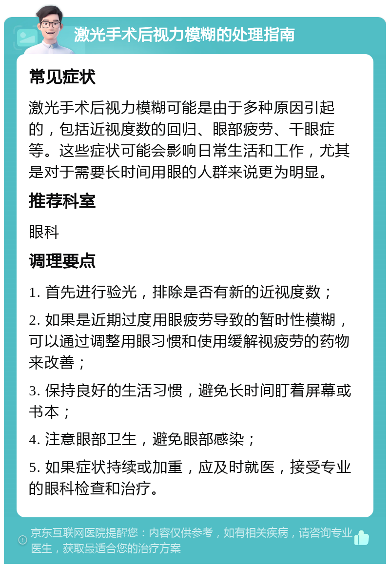 激光手术后视力模糊的处理指南 常见症状 激光手术后视力模糊可能是由于多种原因引起的，包括近视度数的回归、眼部疲劳、干眼症等。这些症状可能会影响日常生活和工作，尤其是对于需要长时间用眼的人群来说更为明显。 推荐科室 眼科 调理要点 1. 首先进行验光，排除是否有新的近视度数； 2. 如果是近期过度用眼疲劳导致的暂时性模糊，可以通过调整用眼习惯和使用缓解视疲劳的药物来改善； 3. 保持良好的生活习惯，避免长时间盯着屏幕或书本； 4. 注意眼部卫生，避免眼部感染； 5. 如果症状持续或加重，应及时就医，接受专业的眼科检查和治疗。