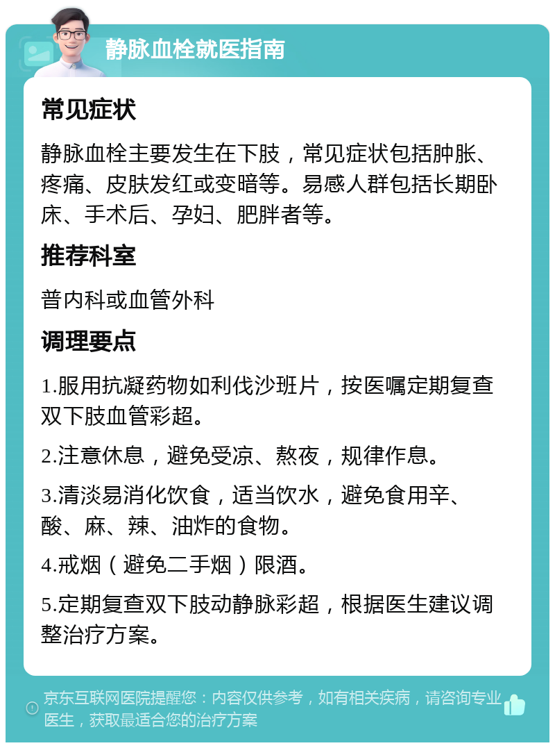 静脉血栓就医指南 常见症状 静脉血栓主要发生在下肢，常见症状包括肿胀、疼痛、皮肤发红或变暗等。易感人群包括长期卧床、手术后、孕妇、肥胖者等。 推荐科室 普内科或血管外科 调理要点 1.服用抗凝药物如利伐沙班片，按医嘱定期复查双下肢血管彩超。 2.注意休息，避免受凉、熬夜，规律作息。 3.清淡易消化饮食，适当饮水，避免食用辛、酸、麻、辣、油炸的食物。 4.戒烟（避免二手烟）限酒。 5.定期复查双下肢动静脉彩超，根据医生建议调整治疗方案。