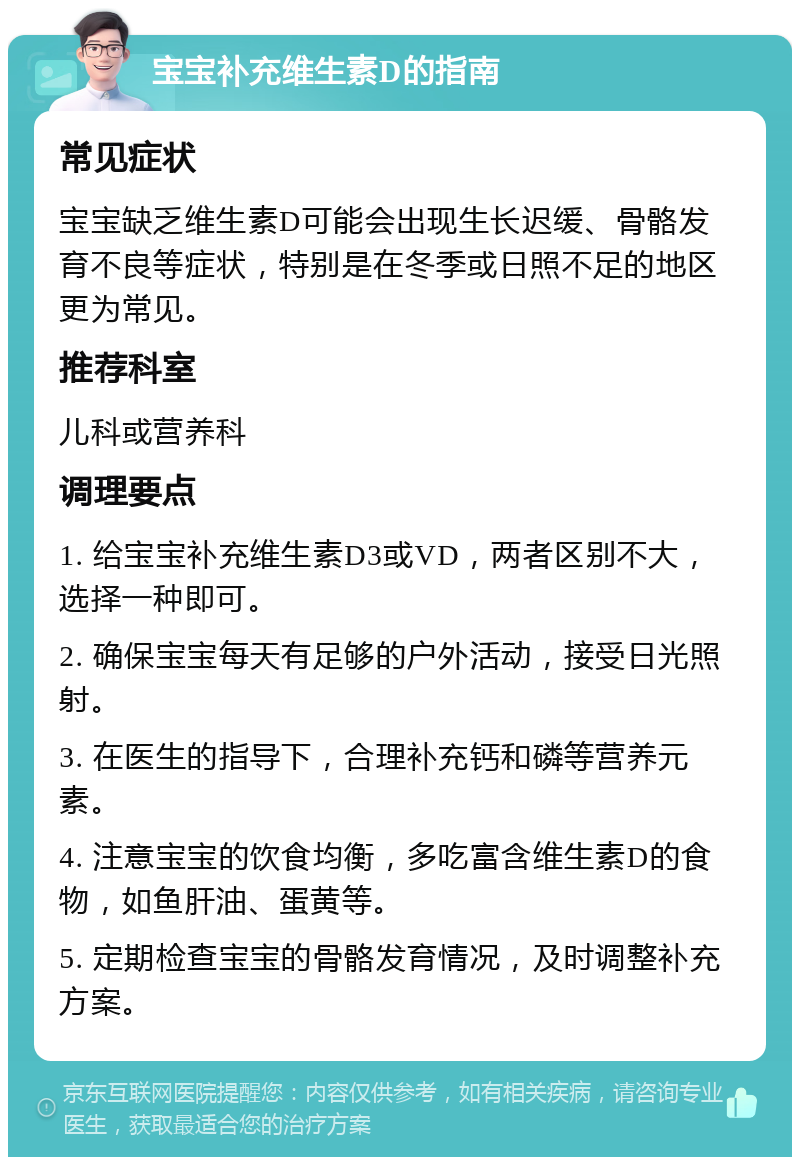 宝宝补充维生素D的指南 常见症状 宝宝缺乏维生素D可能会出现生长迟缓、骨骼发育不良等症状，特别是在冬季或日照不足的地区更为常见。 推荐科室 儿科或营养科 调理要点 1. 给宝宝补充维生素D3或VD，两者区别不大，选择一种即可。 2. 确保宝宝每天有足够的户外活动，接受日光照射。 3. 在医生的指导下，合理补充钙和磷等营养元素。 4. 注意宝宝的饮食均衡，多吃富含维生素D的食物，如鱼肝油、蛋黄等。 5. 定期检查宝宝的骨骼发育情况，及时调整补充方案。