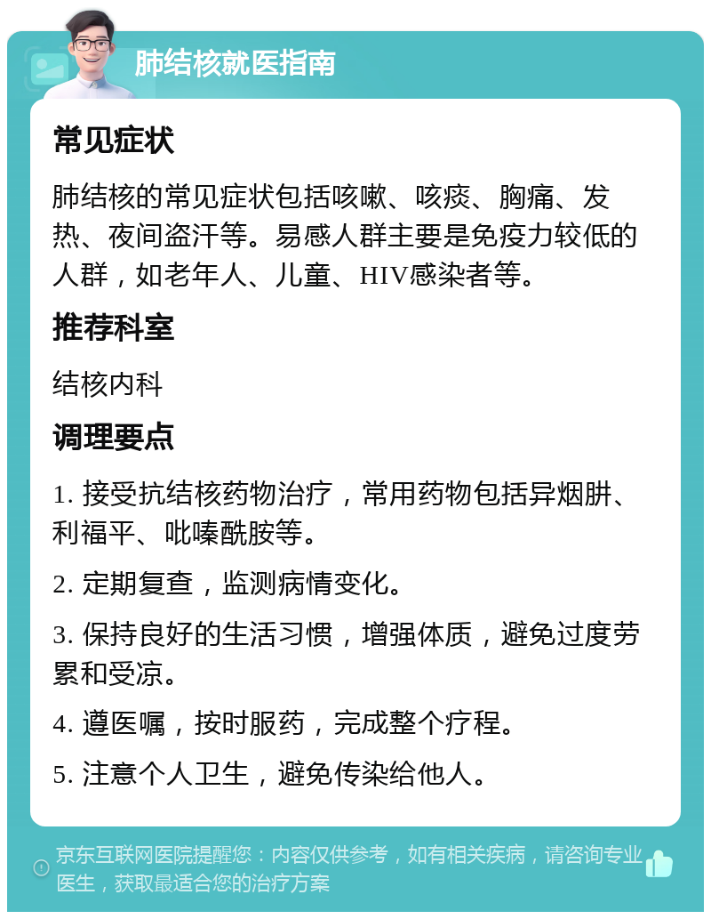 肺结核就医指南 常见症状 肺结核的常见症状包括咳嗽、咳痰、胸痛、发热、夜间盗汗等。易感人群主要是免疫力较低的人群，如老年人、儿童、HIV感染者等。 推荐科室 结核内科 调理要点 1. 接受抗结核药物治疗，常用药物包括异烟肼、利福平、吡嗪酰胺等。 2. 定期复查，监测病情变化。 3. 保持良好的生活习惯，增强体质，避免过度劳累和受凉。 4. 遵医嘱，按时服药，完成整个疗程。 5. 注意个人卫生，避免传染给他人。