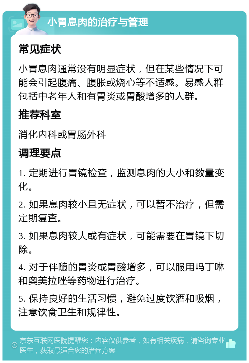 小胃息肉的治疗与管理 常见症状 小胃息肉通常没有明显症状，但在某些情况下可能会引起腹痛、腹胀或烧心等不适感。易感人群包括中老年人和有胃炎或胃酸增多的人群。 推荐科室 消化内科或胃肠外科 调理要点 1. 定期进行胃镜检查，监测息肉的大小和数量变化。 2. 如果息肉较小且无症状，可以暂不治疗，但需定期复查。 3. 如果息肉较大或有症状，可能需要在胃镜下切除。 4. 对于伴随的胃炎或胃酸增多，可以服用吗丁啉和奥美拉唑等药物进行治疗。 5. 保持良好的生活习惯，避免过度饮酒和吸烟，注意饮食卫生和规律性。