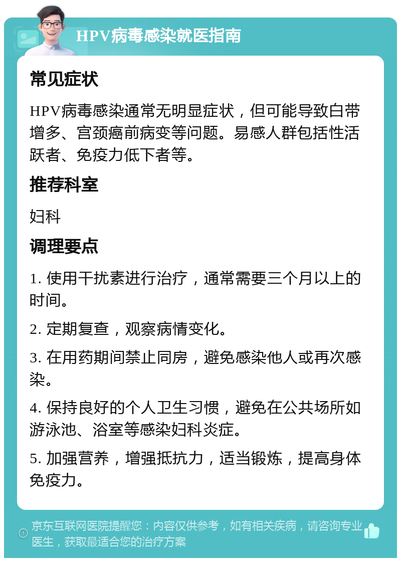 HPV病毒感染就医指南 常见症状 HPV病毒感染通常无明显症状，但可能导致白带增多、宫颈癌前病变等问题。易感人群包括性活跃者、免疫力低下者等。 推荐科室 妇科 调理要点 1. 使用干扰素进行治疗，通常需要三个月以上的时间。 2. 定期复查，观察病情变化。 3. 在用药期间禁止同房，避免感染他人或再次感染。 4. 保持良好的个人卫生习惯，避免在公共场所如游泳池、浴室等感染妇科炎症。 5. 加强营养，增强抵抗力，适当锻炼，提高身体免疫力。