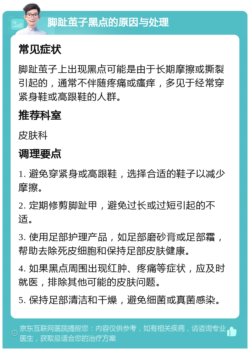 脚趾茧子黑点的原因与处理 常见症状 脚趾茧子上出现黑点可能是由于长期摩擦或撕裂引起的，通常不伴随疼痛或瘙痒，多见于经常穿紧身鞋或高跟鞋的人群。 推荐科室 皮肤科 调理要点 1. 避免穿紧身或高跟鞋，选择合适的鞋子以减少摩擦。 2. 定期修剪脚趾甲，避免过长或过短引起的不适。 3. 使用足部护理产品，如足部磨砂膏或足部霜，帮助去除死皮细胞和保持足部皮肤健康。 4. 如果黑点周围出现红肿、疼痛等症状，应及时就医，排除其他可能的皮肤问题。 5. 保持足部清洁和干燥，避免细菌或真菌感染。