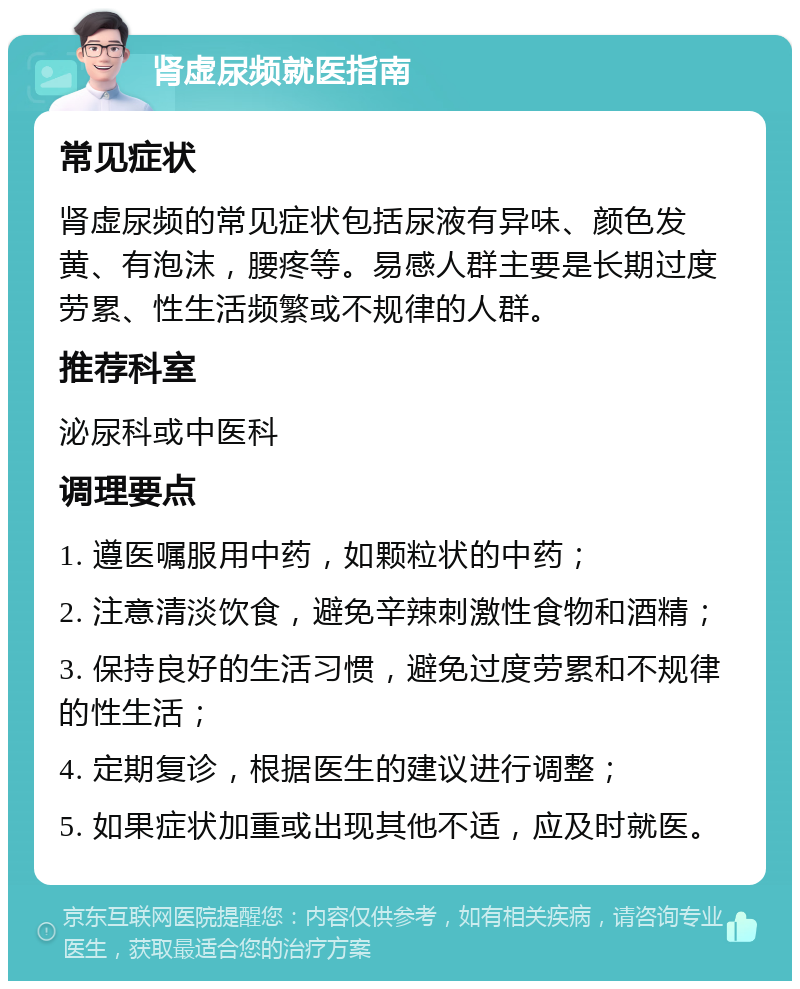 肾虚尿频就医指南 常见症状 肾虚尿频的常见症状包括尿液有异味、颜色发黄、有泡沫，腰疼等。易感人群主要是长期过度劳累、性生活频繁或不规律的人群。 推荐科室 泌尿科或中医科 调理要点 1. 遵医嘱服用中药，如颗粒状的中药； 2. 注意清淡饮食，避免辛辣刺激性食物和酒精； 3. 保持良好的生活习惯，避免过度劳累和不规律的性生活； 4. 定期复诊，根据医生的建议进行调整； 5. 如果症状加重或出现其他不适，应及时就医。