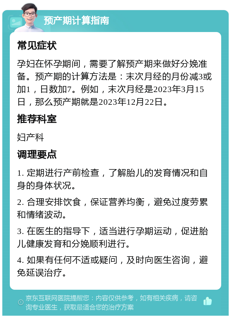 预产期计算指南 常见症状 孕妇在怀孕期间，需要了解预产期来做好分娩准备。预产期的计算方法是：末次月经的月份减3或加1，日数加7。例如，末次月经是2023年3月15日，那么预产期就是2023年12月22日。 推荐科室 妇产科 调理要点 1. 定期进行产前检查，了解胎儿的发育情况和自身的身体状况。 2. 合理安排饮食，保证营养均衡，避免过度劳累和情绪波动。 3. 在医生的指导下，适当进行孕期运动，促进胎儿健康发育和分娩顺利进行。 4. 如果有任何不适或疑问，及时向医生咨询，避免延误治疗。