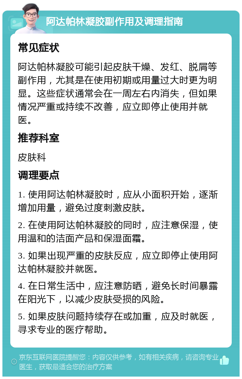 阿达帕林凝胶副作用及调理指南 常见症状 阿达帕林凝胶可能引起皮肤干燥、发红、脱屑等副作用，尤其是在使用初期或用量过大时更为明显。这些症状通常会在一周左右内消失，但如果情况严重或持续不改善，应立即停止使用并就医。 推荐科室 皮肤科 调理要点 1. 使用阿达帕林凝胶时，应从小面积开始，逐渐增加用量，避免过度刺激皮肤。 2. 在使用阿达帕林凝胶的同时，应注意保湿，使用温和的洁面产品和保湿面霜。 3. 如果出现严重的皮肤反应，应立即停止使用阿达帕林凝胶并就医。 4. 在日常生活中，应注意防晒，避免长时间暴露在阳光下，以减少皮肤受损的风险。 5. 如果皮肤问题持续存在或加重，应及时就医，寻求专业的医疗帮助。