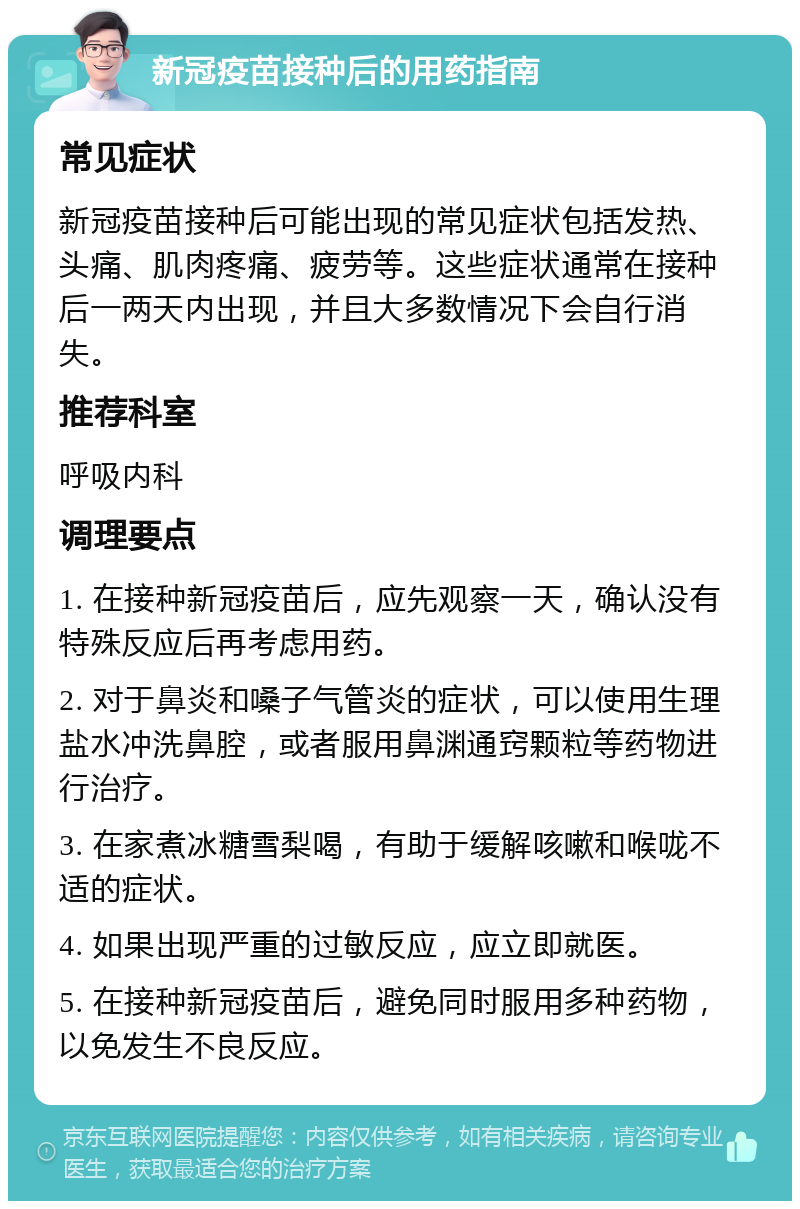 新冠疫苗接种后的用药指南 常见症状 新冠疫苗接种后可能出现的常见症状包括发热、头痛、肌肉疼痛、疲劳等。这些症状通常在接种后一两天内出现，并且大多数情况下会自行消失。 推荐科室 呼吸内科 调理要点 1. 在接种新冠疫苗后，应先观察一天，确认没有特殊反应后再考虑用药。 2. 对于鼻炎和嗓子气管炎的症状，可以使用生理盐水冲洗鼻腔，或者服用鼻渊通窍颗粒等药物进行治疗。 3. 在家煮冰糖雪梨喝，有助于缓解咳嗽和喉咙不适的症状。 4. 如果出现严重的过敏反应，应立即就医。 5. 在接种新冠疫苗后，避免同时服用多种药物，以免发生不良反应。