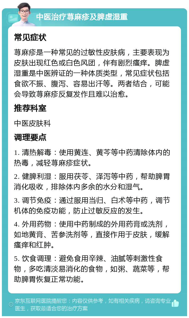 中医治疗荨麻疹及脾虚湿重 常见症状 荨麻疹是一种常见的过敏性皮肤病，主要表现为皮肤出现红色或白色风团，伴有剧烈瘙痒。脾虚湿重是中医辨证的一种体质类型，常见症状包括食欲不振、腹泻、容易出汗等。两者结合，可能会导致荨麻疹反复发作且难以治愈。 推荐科室 中医皮肤科 调理要点 1. 清热解毒：使用黄连、黄芩等中药清除体内的热毒，减轻荨麻疹症状。 2. 健脾利湿：服用茯苓、泽泻等中药，帮助脾胃消化吸收，排除体内多余的水分和湿气。 3. 调节免疫：通过服用当归、白术等中药，调节机体的免疫功能，防止过敏反应的发生。 4. 外用药物：使用中药制成的外用药膏或洗剂，如地黄膏、苦参洗剂等，直接作用于皮肤，缓解瘙痒和红肿。 5. 饮食调理：避免食用辛辣、油腻等刺激性食物，多吃清淡易消化的食物，如粥、蔬菜等，帮助脾胃恢复正常功能。