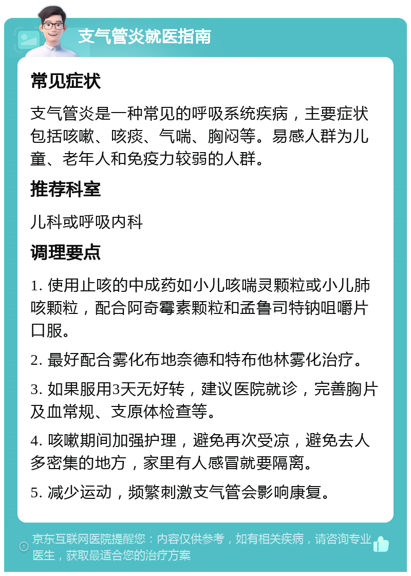 支气管炎就医指南 常见症状 支气管炎是一种常见的呼吸系统疾病，主要症状包括咳嗽、咳痰、气喘、胸闷等。易感人群为儿童、老年人和免疫力较弱的人群。 推荐科室 儿科或呼吸内科 调理要点 1. 使用止咳的中成药如小儿咳喘灵颗粒或小儿肺咳颗粒，配合阿奇霉素颗粒和孟鲁司特钠咀嚼片口服。 2. 最好配合雾化布地奈德和特布他林雾化治疗。 3. 如果服用3天无好转，建议医院就诊，完善胸片及血常规、支原体检查等。 4. 咳嗽期间加强护理，避免再次受凉，避免去人多密集的地方，家里有人感冒就要隔离。 5. 减少运动，频繁刺激支气管会影响康复。