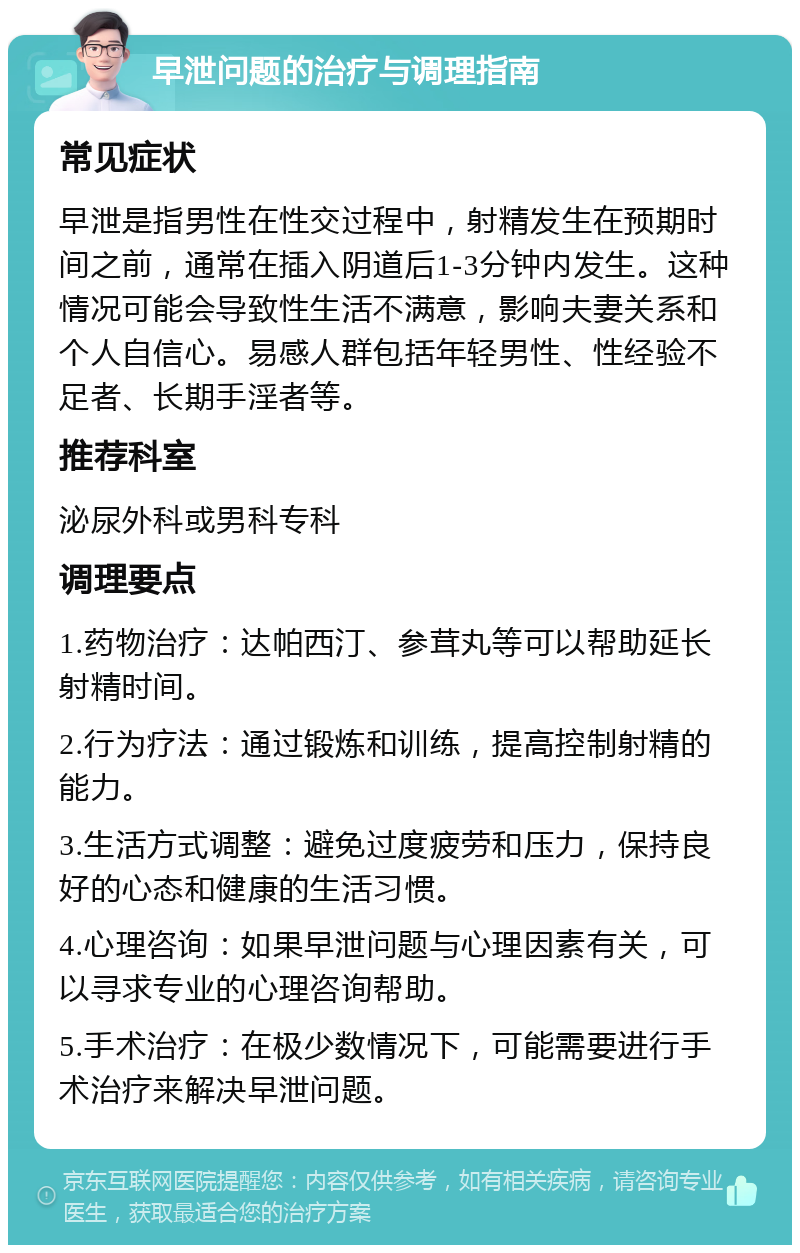 早泄问题的治疗与调理指南 常见症状 早泄是指男性在性交过程中，射精发生在预期时间之前，通常在插入阴道后1-3分钟内发生。这种情况可能会导致性生活不满意，影响夫妻关系和个人自信心。易感人群包括年轻男性、性经验不足者、长期手淫者等。 推荐科室 泌尿外科或男科专科 调理要点 1.药物治疗：达帕西汀、参茸丸等可以帮助延长射精时间。 2.行为疗法：通过锻炼和训练，提高控制射精的能力。 3.生活方式调整：避免过度疲劳和压力，保持良好的心态和健康的生活习惯。 4.心理咨询：如果早泄问题与心理因素有关，可以寻求专业的心理咨询帮助。 5.手术治疗：在极少数情况下，可能需要进行手术治疗来解决早泄问题。