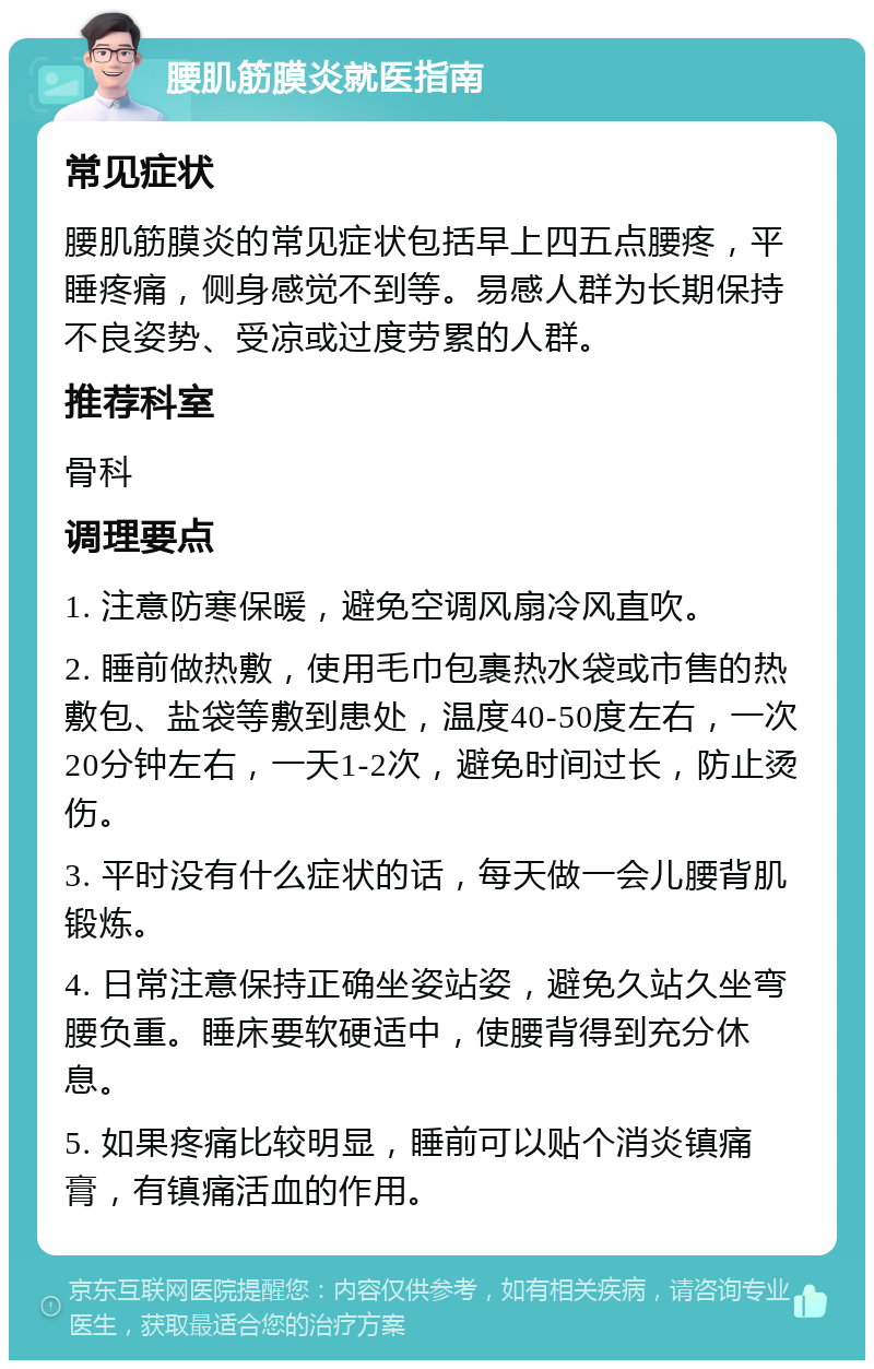 腰肌筋膜炎就医指南 常见症状 腰肌筋膜炎的常见症状包括早上四五点腰疼，平睡疼痛，侧身感觉不到等。易感人群为长期保持不良姿势、受凉或过度劳累的人群。 推荐科室 骨科 调理要点 1. 注意防寒保暖，避免空调风扇冷风直吹。 2. 睡前做热敷，使用毛巾包裹热水袋或市售的热敷包、盐袋等敷到患处，温度40-50度左右，一次20分钟左右，一天1-2次，避免时间过长，防止烫伤。 3. 平时没有什么症状的话，每天做一会儿腰背肌锻炼。 4. 日常注意保持正确坐姿站姿，避免久站久坐弯腰负重。睡床要软硬适中，使腰背得到充分休息。 5. 如果疼痛比较明显，睡前可以贴个消炎镇痛膏，有镇痛活血的作用。