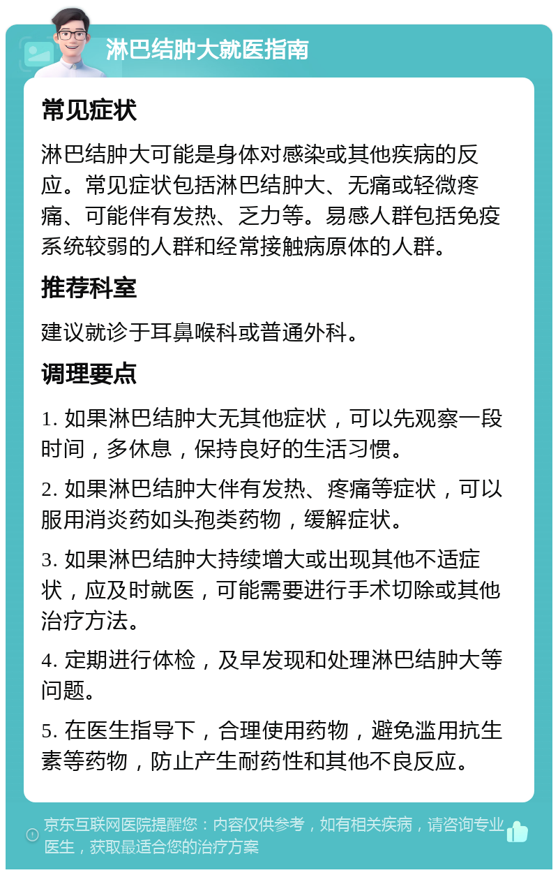 淋巴结肿大就医指南 常见症状 淋巴结肿大可能是身体对感染或其他疾病的反应。常见症状包括淋巴结肿大、无痛或轻微疼痛、可能伴有发热、乏力等。易感人群包括免疫系统较弱的人群和经常接触病原体的人群。 推荐科室 建议就诊于耳鼻喉科或普通外科。 调理要点 1. 如果淋巴结肿大无其他症状，可以先观察一段时间，多休息，保持良好的生活习惯。 2. 如果淋巴结肿大伴有发热、疼痛等症状，可以服用消炎药如头孢类药物，缓解症状。 3. 如果淋巴结肿大持续增大或出现其他不适症状，应及时就医，可能需要进行手术切除或其他治疗方法。 4. 定期进行体检，及早发现和处理淋巴结肿大等问题。 5. 在医生指导下，合理使用药物，避免滥用抗生素等药物，防止产生耐药性和其他不良反应。