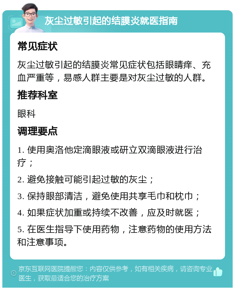 灰尘过敏引起的结膜炎就医指南 常见症状 灰尘过敏引起的结膜炎常见症状包括眼睛痒、充血严重等，易感人群主要是对灰尘过敏的人群。 推荐科室 眼科 调理要点 1. 使用奥洛他定滴眼液或研立双滴眼液进行治疗； 2. 避免接触可能引起过敏的灰尘； 3. 保持眼部清洁，避免使用共享毛巾和枕巾； 4. 如果症状加重或持续不改善，应及时就医； 5. 在医生指导下使用药物，注意药物的使用方法和注意事项。