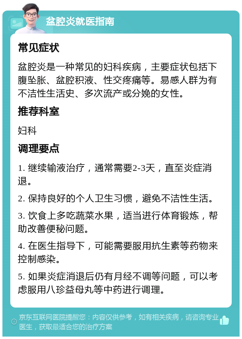 盆腔炎就医指南 常见症状 盆腔炎是一种常见的妇科疾病，主要症状包括下腹坠胀、盆腔积液、性交疼痛等。易感人群为有不洁性生活史、多次流产或分娩的女性。 推荐科室 妇科 调理要点 1. 继续输液治疗，通常需要2-3天，直至炎症消退。 2. 保持良好的个人卫生习惯，避免不洁性生活。 3. 饮食上多吃蔬菜水果，适当进行体育锻炼，帮助改善便秘问题。 4. 在医生指导下，可能需要服用抗生素等药物来控制感染。 5. 如果炎症消退后仍有月经不调等问题，可以考虑服用八珍益母丸等中药进行调理。