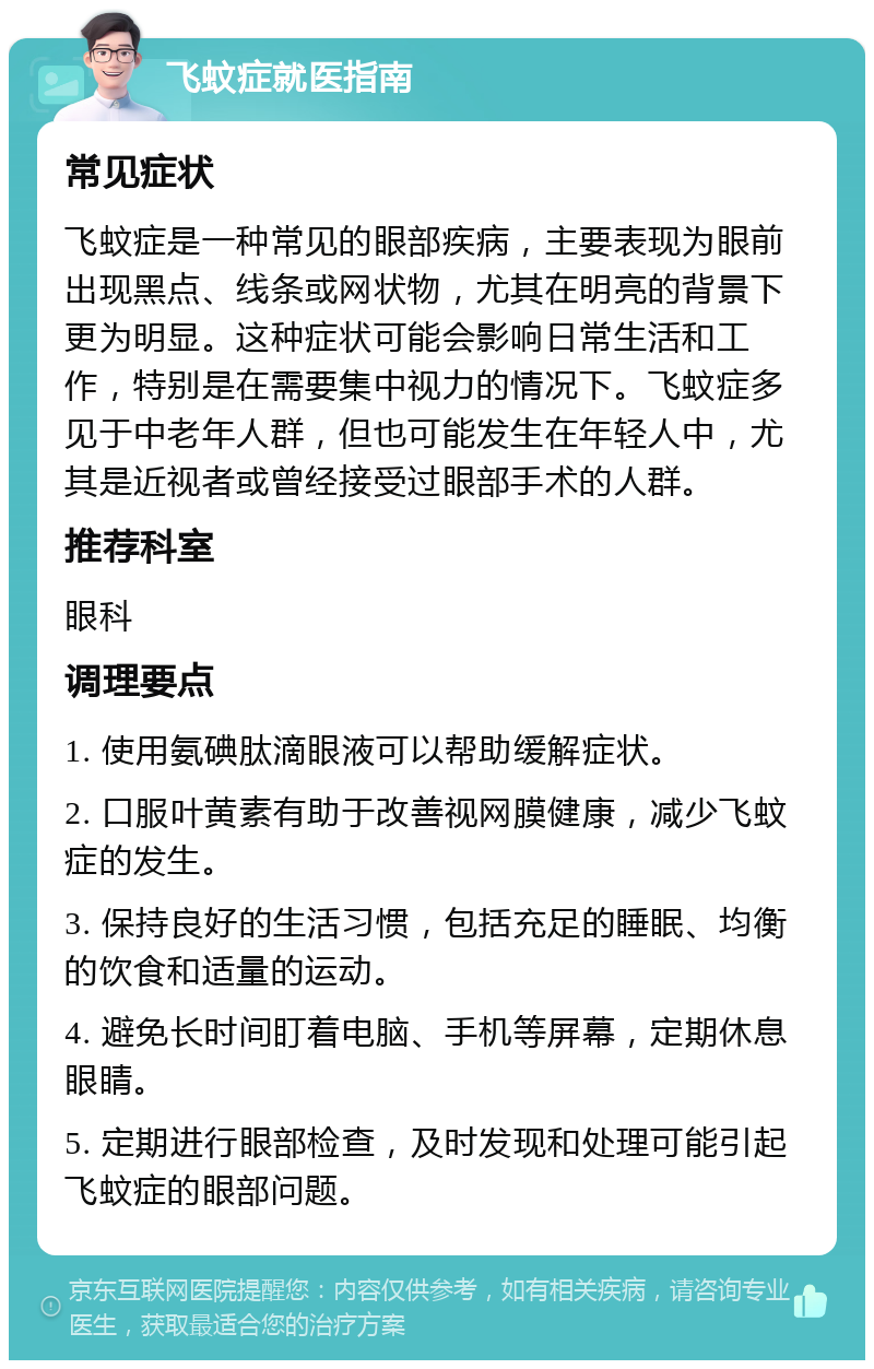 飞蚊症就医指南 常见症状 飞蚊症是一种常见的眼部疾病，主要表现为眼前出现黑点、线条或网状物，尤其在明亮的背景下更为明显。这种症状可能会影响日常生活和工作，特别是在需要集中视力的情况下。飞蚊症多见于中老年人群，但也可能发生在年轻人中，尤其是近视者或曾经接受过眼部手术的人群。 推荐科室 眼科 调理要点 1. 使用氨碘肽滴眼液可以帮助缓解症状。 2. 口服叶黄素有助于改善视网膜健康，减少飞蚊症的发生。 3. 保持良好的生活习惯，包括充足的睡眠、均衡的饮食和适量的运动。 4. 避免长时间盯着电脑、手机等屏幕，定期休息眼睛。 5. 定期进行眼部检查，及时发现和处理可能引起飞蚊症的眼部问题。