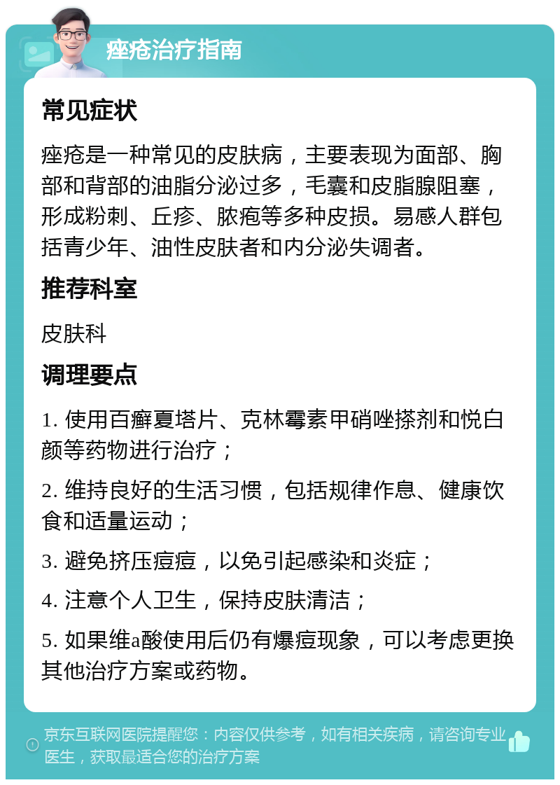 痤疮治疗指南 常见症状 痤疮是一种常见的皮肤病，主要表现为面部、胸部和背部的油脂分泌过多，毛囊和皮脂腺阻塞，形成粉刺、丘疹、脓疱等多种皮损。易感人群包括青少年、油性皮肤者和内分泌失调者。 推荐科室 皮肤科 调理要点 1. 使用百癣夏塔片、克林霉素甲硝唑搽剂和悦白颜等药物进行治疗； 2. 维持良好的生活习惯，包括规律作息、健康饮食和适量运动； 3. 避免挤压痘痘，以免引起感染和炎症； 4. 注意个人卫生，保持皮肤清洁； 5. 如果维a酸使用后仍有爆痘现象，可以考虑更换其他治疗方案或药物。