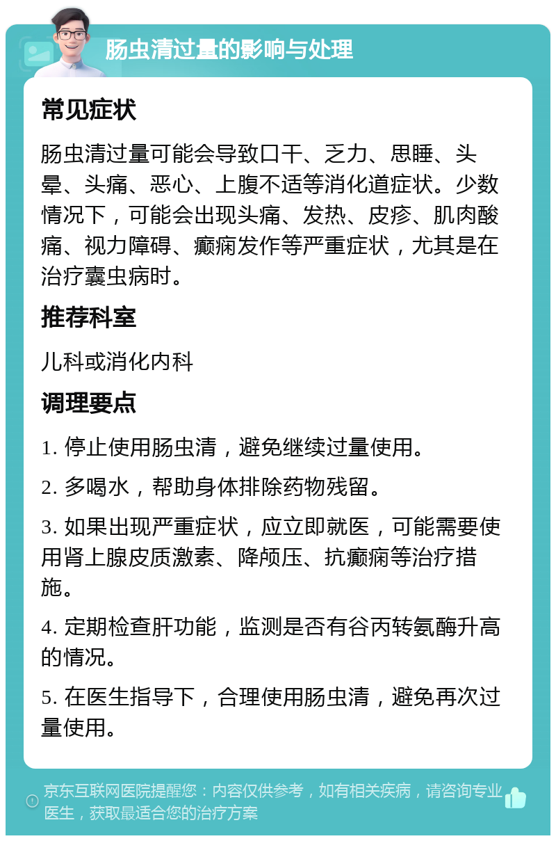 肠虫清过量的影响与处理 常见症状 肠虫清过量可能会导致口干、乏力、思睡、头晕、头痛、恶心、上腹不适等消化道症状。少数情况下，可能会出现头痛、发热、皮疹、肌肉酸痛、视力障碍、癫痫发作等严重症状，尤其是在治疗囊虫病时。 推荐科室 儿科或消化内科 调理要点 1. 停止使用肠虫清，避免继续过量使用。 2. 多喝水，帮助身体排除药物残留。 3. 如果出现严重症状，应立即就医，可能需要使用肾上腺皮质激素、降颅压、抗癫痫等治疗措施。 4. 定期检查肝功能，监测是否有谷丙转氨酶升高的情况。 5. 在医生指导下，合理使用肠虫清，避免再次过量使用。