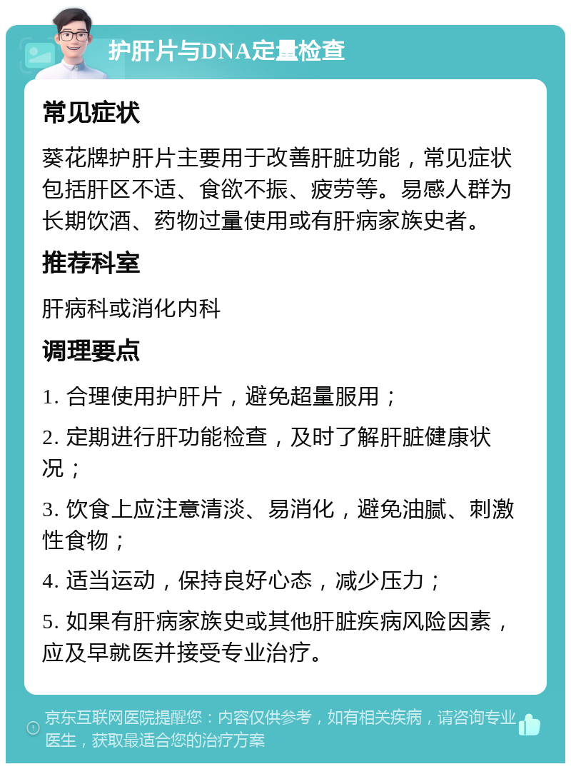 护肝片与DNA定量检查 常见症状 葵花牌护肝片主要用于改善肝脏功能，常见症状包括肝区不适、食欲不振、疲劳等。易感人群为长期饮酒、药物过量使用或有肝病家族史者。 推荐科室 肝病科或消化内科 调理要点 1. 合理使用护肝片，避免超量服用； 2. 定期进行肝功能检查，及时了解肝脏健康状况； 3. 饮食上应注意清淡、易消化，避免油腻、刺激性食物； 4. 适当运动，保持良好心态，减少压力； 5. 如果有肝病家族史或其他肝脏疾病风险因素，应及早就医并接受专业治疗。