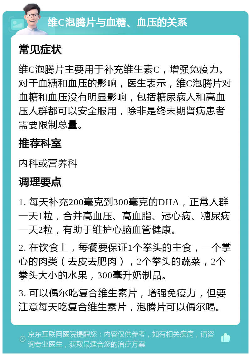 维C泡腾片与血糖、血压的关系 常见症状 维C泡腾片主要用于补充维生素C，增强免疫力。对于血糖和血压的影响，医生表示，维C泡腾片对血糖和血压没有明显影响，包括糖尿病人和高血压人群都可以安全服用，除非是终末期肾病患者需要限制总量。 推荐科室 内科或营养科 调理要点 1. 每天补充200毫克到300毫克的DHA，正常人群一天1粒，合并高血压、高血脂、冠心病、糖尿病一天2粒，有助于维护心脑血管健康。 2. 在饮食上，每餐要保证1个拳头的主食，一个掌心的肉类（去皮去肥肉），2个拳头的蔬菜，2个拳头大小的水果，300毫升奶制品。 3. 可以偶尔吃复合维生素片，增强免疫力，但要注意每天吃复合维生素片，泡腾片可以偶尔喝。