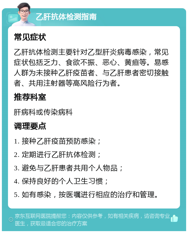 乙肝抗体检测指南 常见症状 乙肝抗体检测主要针对乙型肝炎病毒感染，常见症状包括乏力、食欲不振、恶心、黄疸等。易感人群为未接种乙肝疫苗者、与乙肝患者密切接触者、共用注射器等高风险行为者。 推荐科室 肝病科或传染病科 调理要点 1. 接种乙肝疫苗预防感染； 2. 定期进行乙肝抗体检测； 3. 避免与乙肝患者共用个人物品； 4. 保持良好的个人卫生习惯； 5. 如有感染，按医嘱进行相应的治疗和管理。