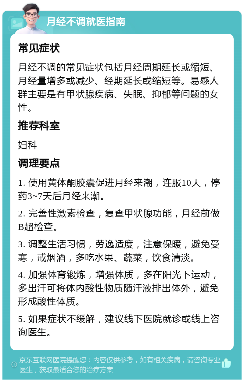 月经不调就医指南 常见症状 月经不调的常见症状包括月经周期延长或缩短、月经量增多或减少、经期延长或缩短等。易感人群主要是有甲状腺疾病、失眠、抑郁等问题的女性。 推荐科室 妇科 调理要点 1. 使用黄体酮胶囊促进月经来潮，连服10天，停药3~7天后月经来潮。 2. 完善性激素检查，复查甲状腺功能，月经前做B超检查。 3. 调整生活习惯，劳逸适度，注意保暖，避免受寒，戒烟酒，多吃水果、蔬菜，饮食清淡。 4. 加强体育锻炼，增强体质，多在阳光下运动，多出汗可将体内酸性物质随汗液排出体外，避免形成酸性体质。 5. 如果症状不缓解，建议线下医院就诊或线上咨询医生。