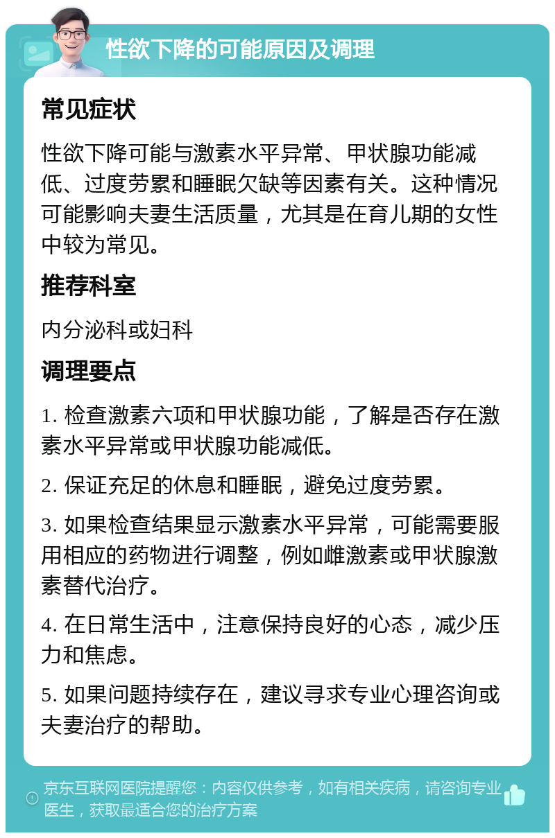 性欲下降的可能原因及调理 常见症状 性欲下降可能与激素水平异常、甲状腺功能减低、过度劳累和睡眠欠缺等因素有关。这种情况可能影响夫妻生活质量，尤其是在育儿期的女性中较为常见。 推荐科室 内分泌科或妇科 调理要点 1. 检查激素六项和甲状腺功能，了解是否存在激素水平异常或甲状腺功能减低。 2. 保证充足的休息和睡眠，避免过度劳累。 3. 如果检查结果显示激素水平异常，可能需要服用相应的药物进行调整，例如雌激素或甲状腺激素替代治疗。 4. 在日常生活中，注意保持良好的心态，减少压力和焦虑。 5. 如果问题持续存在，建议寻求专业心理咨询或夫妻治疗的帮助。