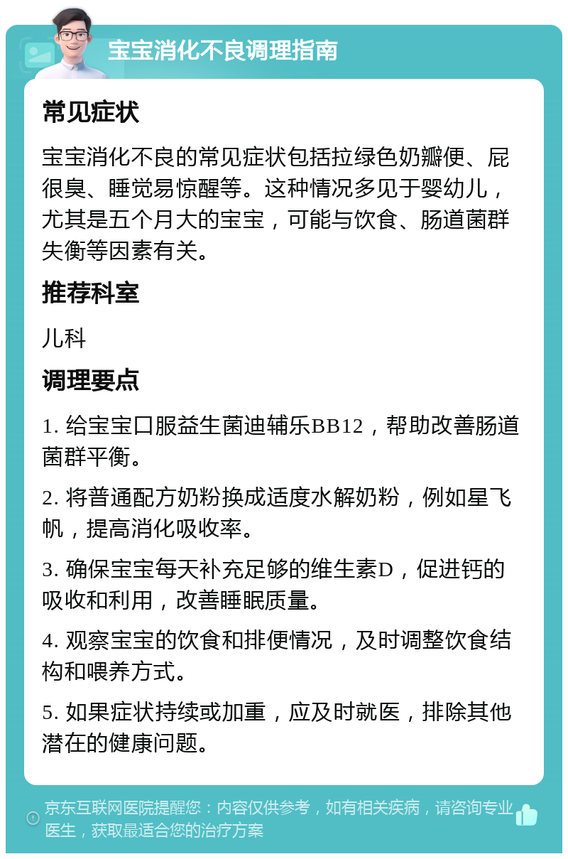 宝宝消化不良调理指南 常见症状 宝宝消化不良的常见症状包括拉绿色奶瓣便、屁很臭、睡觉易惊醒等。这种情况多见于婴幼儿，尤其是五个月大的宝宝，可能与饮食、肠道菌群失衡等因素有关。 推荐科室 儿科 调理要点 1. 给宝宝口服益生菌迪辅乐BB12，帮助改善肠道菌群平衡。 2. 将普通配方奶粉换成适度水解奶粉，例如星飞帆，提高消化吸收率。 3. 确保宝宝每天补充足够的维生素D，促进钙的吸收和利用，改善睡眠质量。 4. 观察宝宝的饮食和排便情况，及时调整饮食结构和喂养方式。 5. 如果症状持续或加重，应及时就医，排除其他潜在的健康问题。