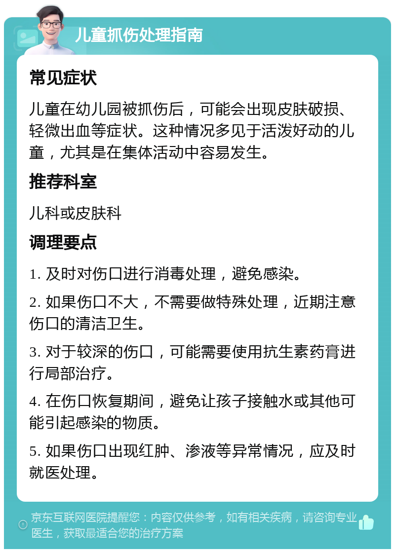 儿童抓伤处理指南 常见症状 儿童在幼儿园被抓伤后，可能会出现皮肤破损、轻微出血等症状。这种情况多见于活泼好动的儿童，尤其是在集体活动中容易发生。 推荐科室 儿科或皮肤科 调理要点 1. 及时对伤口进行消毒处理，避免感染。 2. 如果伤口不大，不需要做特殊处理，近期注意伤口的清洁卫生。 3. 对于较深的伤口，可能需要使用抗生素药膏进行局部治疗。 4. 在伤口恢复期间，避免让孩子接触水或其他可能引起感染的物质。 5. 如果伤口出现红肿、渗液等异常情况，应及时就医处理。