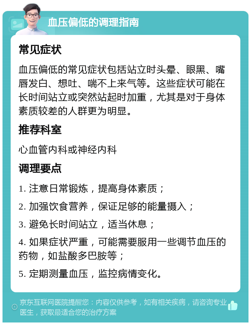 血压偏低的调理指南 常见症状 血压偏低的常见症状包括站立时头晕、眼黑、嘴唇发白、想吐、喘不上来气等。这些症状可能在长时间站立或突然站起时加重，尤其是对于身体素质较差的人群更为明显。 推荐科室 心血管内科或神经内科 调理要点 1. 注意日常锻炼，提高身体素质； 2. 加强饮食营养，保证足够的能量摄入； 3. 避免长时间站立，适当休息； 4. 如果症状严重，可能需要服用一些调节血压的药物，如盐酸多巴胺等； 5. 定期测量血压，监控病情变化。