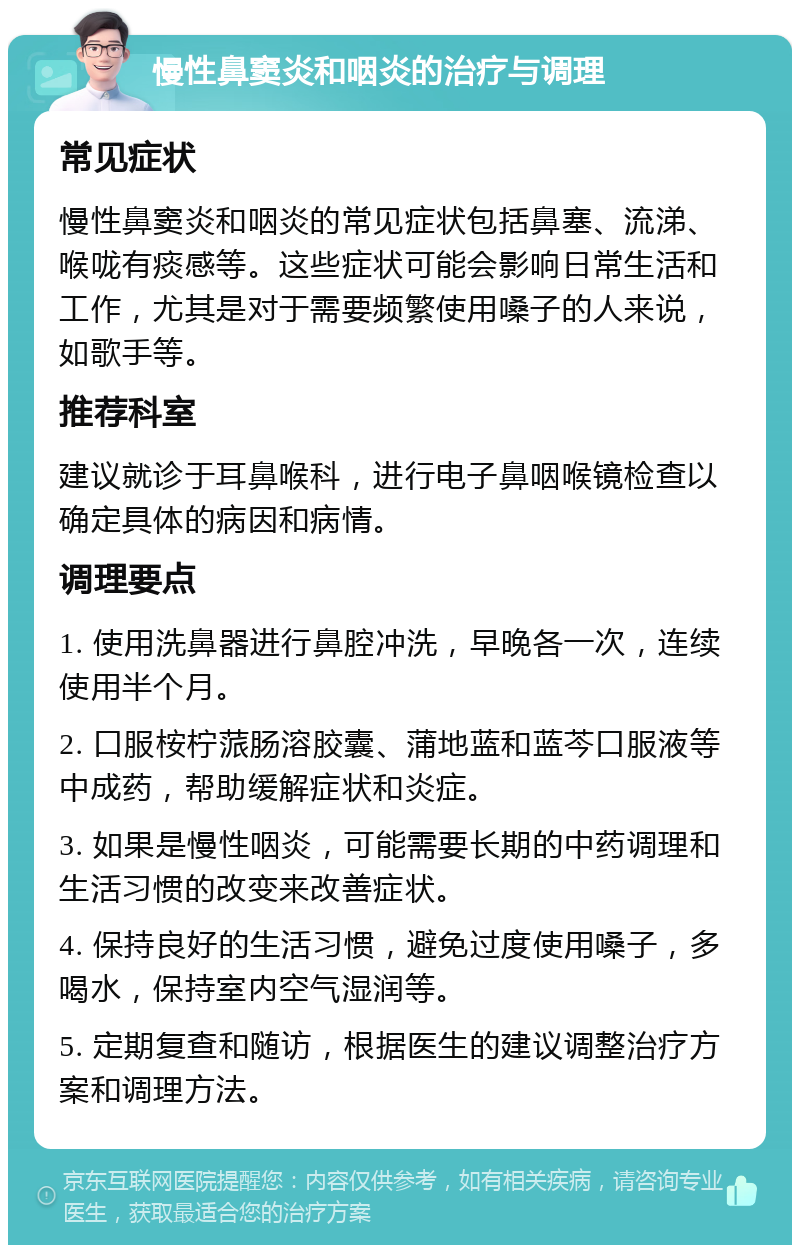 慢性鼻窦炎和咽炎的治疗与调理 常见症状 慢性鼻窦炎和咽炎的常见症状包括鼻塞、流涕、喉咙有痰感等。这些症状可能会影响日常生活和工作，尤其是对于需要频繁使用嗓子的人来说，如歌手等。 推荐科室 建议就诊于耳鼻喉科，进行电子鼻咽喉镜检查以确定具体的病因和病情。 调理要点 1. 使用洗鼻器进行鼻腔冲洗，早晚各一次，连续使用半个月。 2. 口服桉柠蒎肠溶胶囊、蒲地蓝和蓝芩口服液等中成药，帮助缓解症状和炎症。 3. 如果是慢性咽炎，可能需要长期的中药调理和生活习惯的改变来改善症状。 4. 保持良好的生活习惯，避免过度使用嗓子，多喝水，保持室内空气湿润等。 5. 定期复查和随访，根据医生的建议调整治疗方案和调理方法。