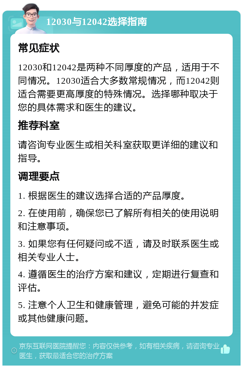 12030与12042选择指南 常见症状 12030和12042是两种不同厚度的产品，适用于不同情况。12030适合大多数常规情况，而12042则适合需要更高厚度的特殊情况。选择哪种取决于您的具体需求和医生的建议。 推荐科室 请咨询专业医生或相关科室获取更详细的建议和指导。 调理要点 1. 根据医生的建议选择合适的产品厚度。 2. 在使用前，确保您已了解所有相关的使用说明和注意事项。 3. 如果您有任何疑问或不适，请及时联系医生或相关专业人士。 4. 遵循医生的治疗方案和建议，定期进行复查和评估。 5. 注意个人卫生和健康管理，避免可能的并发症或其他健康问题。