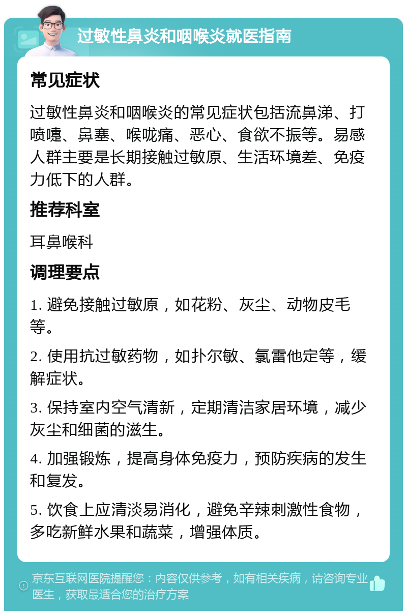 过敏性鼻炎和咽喉炎就医指南 常见症状 过敏性鼻炎和咽喉炎的常见症状包括流鼻涕、打喷嚏、鼻塞、喉咙痛、恶心、食欲不振等。易感人群主要是长期接触过敏原、生活环境差、免疫力低下的人群。 推荐科室 耳鼻喉科 调理要点 1. 避免接触过敏原，如花粉、灰尘、动物皮毛等。 2. 使用抗过敏药物，如扑尔敏、氯雷他定等，缓解症状。 3. 保持室内空气清新，定期清洁家居环境，减少灰尘和细菌的滋生。 4. 加强锻炼，提高身体免疫力，预防疾病的发生和复发。 5. 饮食上应清淡易消化，避免辛辣刺激性食物，多吃新鲜水果和蔬菜，增强体质。