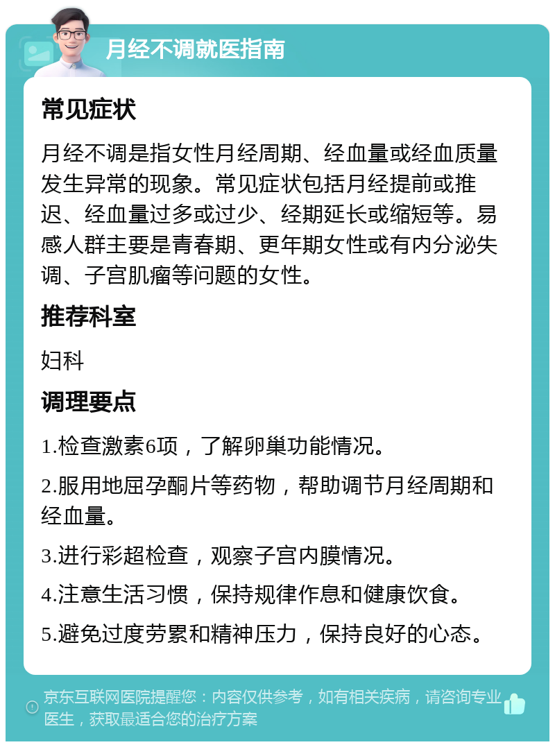 月经不调就医指南 常见症状 月经不调是指女性月经周期、经血量或经血质量发生异常的现象。常见症状包括月经提前或推迟、经血量过多或过少、经期延长或缩短等。易感人群主要是青春期、更年期女性或有内分泌失调、子宫肌瘤等问题的女性。 推荐科室 妇科 调理要点 1.检查激素6项，了解卵巢功能情况。 2.服用地屈孕酮片等药物，帮助调节月经周期和经血量。 3.进行彩超检查，观察子宫内膜情况。 4.注意生活习惯，保持规律作息和健康饮食。 5.避免过度劳累和精神压力，保持良好的心态。