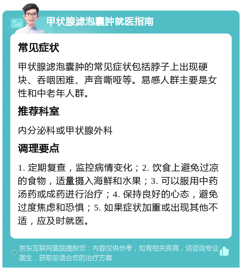 甲状腺滤泡囊肿就医指南 常见症状 甲状腺滤泡囊肿的常见症状包括脖子上出现硬块、吞咽困难、声音嘶哑等。易感人群主要是女性和中老年人群。 推荐科室 内分泌科或甲状腺外科 调理要点 1. 定期复查，监控病情变化；2. 饮食上避免过凉的食物，适量摄入海鲜和水果；3. 可以服用中药汤药或成药进行治疗；4. 保持良好的心态，避免过度焦虑和恐惧；5. 如果症状加重或出现其他不适，应及时就医。