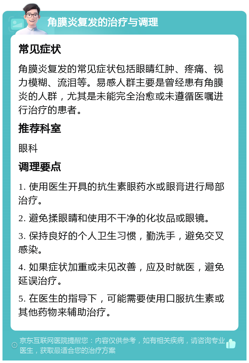 角膜炎复发的治疗与调理 常见症状 角膜炎复发的常见症状包括眼睛红肿、疼痛、视力模糊、流泪等。易感人群主要是曾经患有角膜炎的人群，尤其是未能完全治愈或未遵循医嘱进行治疗的患者。 推荐科室 眼科 调理要点 1. 使用医生开具的抗生素眼药水或眼膏进行局部治疗。 2. 避免揉眼睛和使用不干净的化妆品或眼镜。 3. 保持良好的个人卫生习惯，勤洗手，避免交叉感染。 4. 如果症状加重或未见改善，应及时就医，避免延误治疗。 5. 在医生的指导下，可能需要使用口服抗生素或其他药物来辅助治疗。