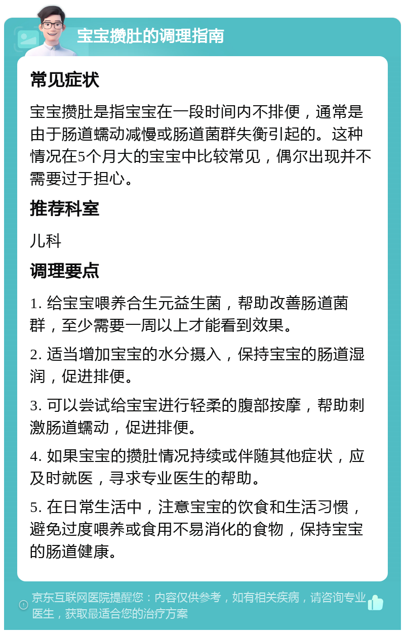 宝宝攒肚的调理指南 常见症状 宝宝攒肚是指宝宝在一段时间内不排便，通常是由于肠道蠕动减慢或肠道菌群失衡引起的。这种情况在5个月大的宝宝中比较常见，偶尔出现并不需要过于担心。 推荐科室 儿科 调理要点 1. 给宝宝喂养合生元益生菌，帮助改善肠道菌群，至少需要一周以上才能看到效果。 2. 适当增加宝宝的水分摄入，保持宝宝的肠道湿润，促进排便。 3. 可以尝试给宝宝进行轻柔的腹部按摩，帮助刺激肠道蠕动，促进排便。 4. 如果宝宝的攒肚情况持续或伴随其他症状，应及时就医，寻求专业医生的帮助。 5. 在日常生活中，注意宝宝的饮食和生活习惯，避免过度喂养或食用不易消化的食物，保持宝宝的肠道健康。