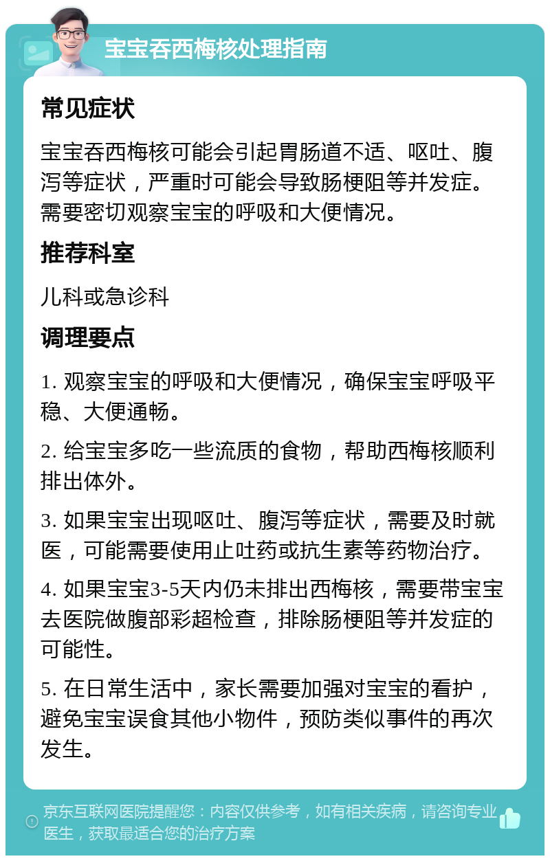 宝宝吞西梅核处理指南 常见症状 宝宝吞西梅核可能会引起胃肠道不适、呕吐、腹泻等症状，严重时可能会导致肠梗阻等并发症。需要密切观察宝宝的呼吸和大便情况。 推荐科室 儿科或急诊科 调理要点 1. 观察宝宝的呼吸和大便情况，确保宝宝呼吸平稳、大便通畅。 2. 给宝宝多吃一些流质的食物，帮助西梅核顺利排出体外。 3. 如果宝宝出现呕吐、腹泻等症状，需要及时就医，可能需要使用止吐药或抗生素等药物治疗。 4. 如果宝宝3-5天内仍未排出西梅核，需要带宝宝去医院做腹部彩超检查，排除肠梗阻等并发症的可能性。 5. 在日常生活中，家长需要加强对宝宝的看护，避免宝宝误食其他小物件，预防类似事件的再次发生。